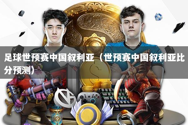 足球世预赛中国叙利亚（世预赛中国叙利亚比分预测）