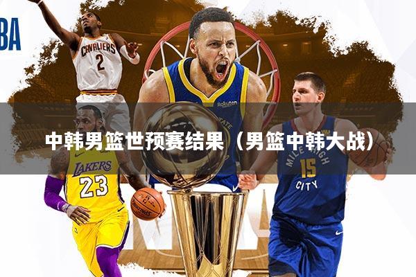 中韩男篮世预赛结果（男篮中韩大战）