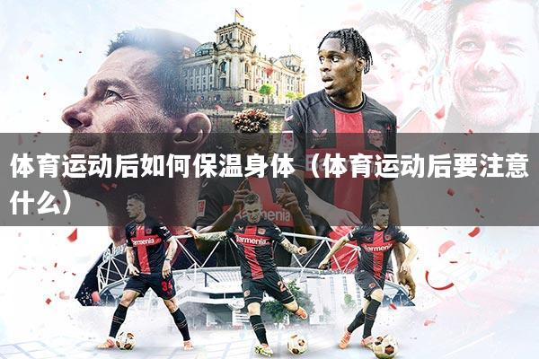 体育运动后如何保温身体（体育运动后要注意什么）